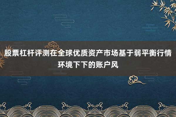 股票杠杆评测在全球优质资产市场基于弱平衡行情环境下下的账户风