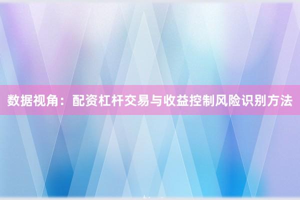 数据视角:配资杠杆交易与收益控制风险识别方法