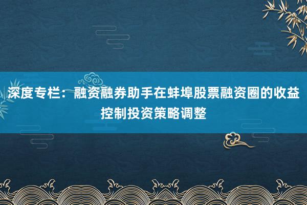 深度专栏：融资融券助手在蚌埠股票融资圈的收益控制投资策略调整