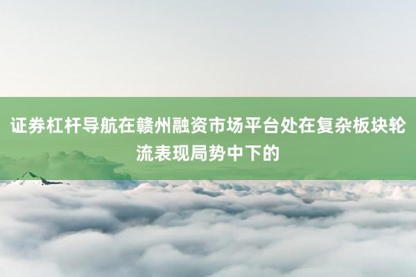 证券杠杆导航在赣州融资市场平台处在复杂板块轮流表现局势中下的