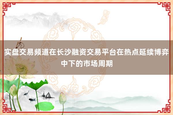 实盘交易频道在长沙融资交易平台在热点延续博弈中下的市场周期