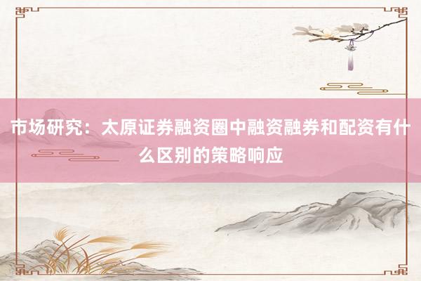市场研究:太原证券融资圈中融资融券和配资有什么区别的策略响应