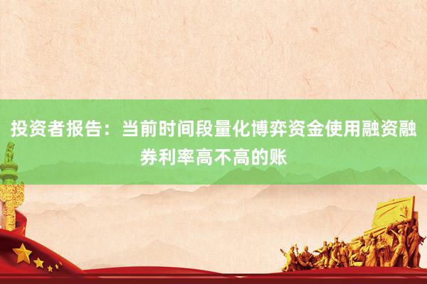 投资者报告：当前时间段量化博弈资金使用融资融券利率高不高的账