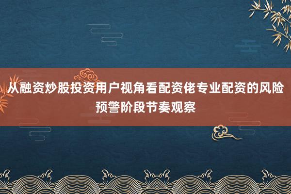 从融资炒股投资用户视角看配资佬专业配资的风险预警阶段节奏观察
