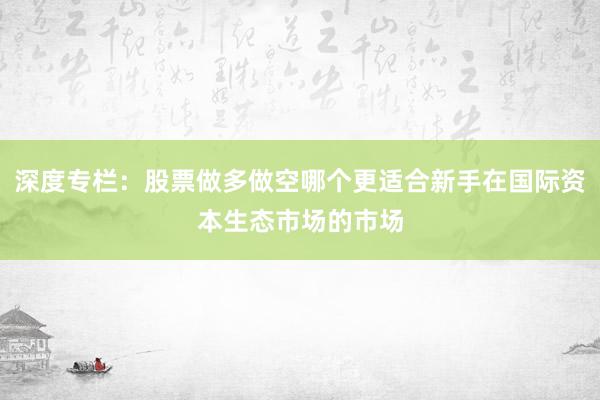 深度专栏：股票做多做空哪个更适合新手在国际资本生态市场的市场