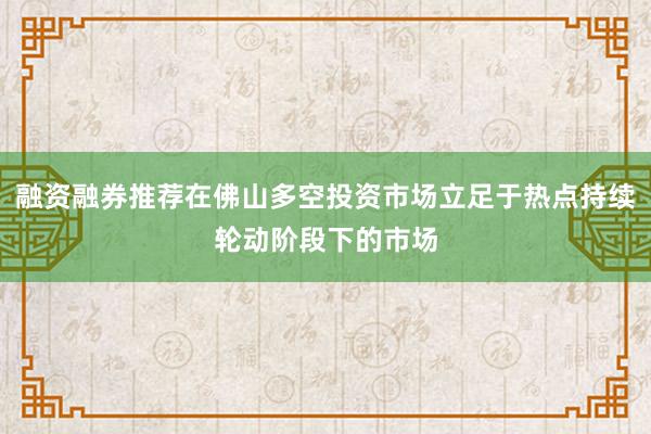 融资融券推荐在佛山多空投资市场立足于热点持续轮动阶段下的市场