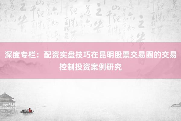 深度专栏：配资实盘技巧在昆明股票交易圈的交易控制投资案例研究