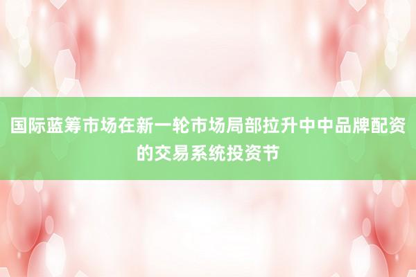 国际蓝筹市场在新一轮市场局部拉升中中品牌配资的交易系统投资节