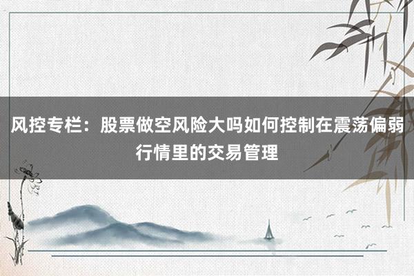 风控专栏:股票做空风险大吗如何控制在震荡偏弱行情里的交易管理