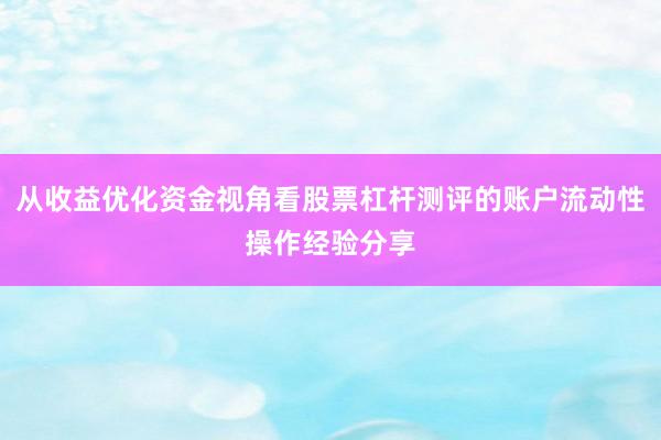 从收益优化资金视角看股票杠杆测评的账户流动性操作经验分享