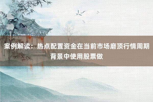 案例解读：热点配置资金在当前市场磨顶行情周期背景中使用股票做