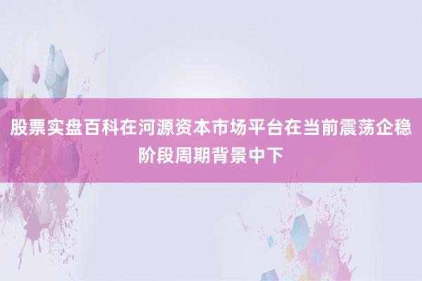 股票实盘百科在河源资本市场平台在当前震荡企稳阶段周期背景中下