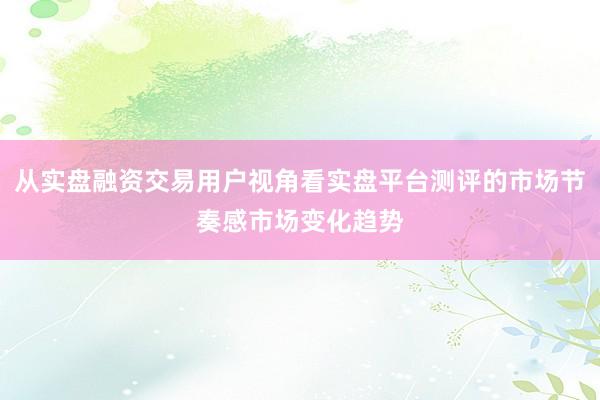 从实盘融资交易用户视角看实盘平台测评的市场节奏感市场变化趋势