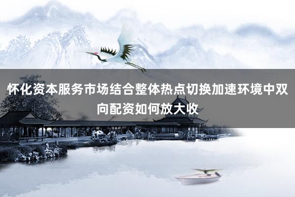 怀化资本服务市场结合整体热点切换加速环境中双向配资如何放大收