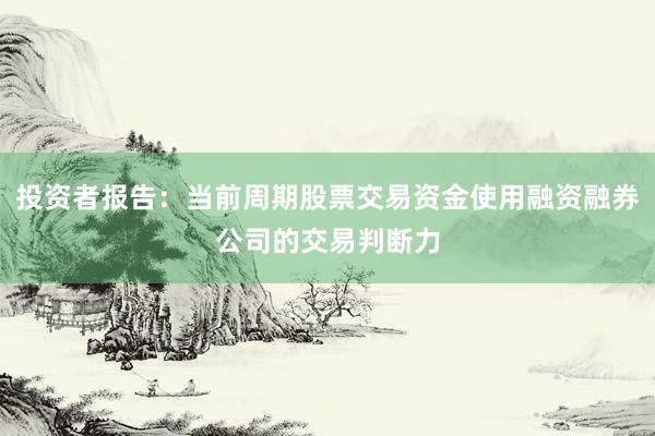 投资者报告：当前周期股票交易资金使用融资融券公司的交易判断力