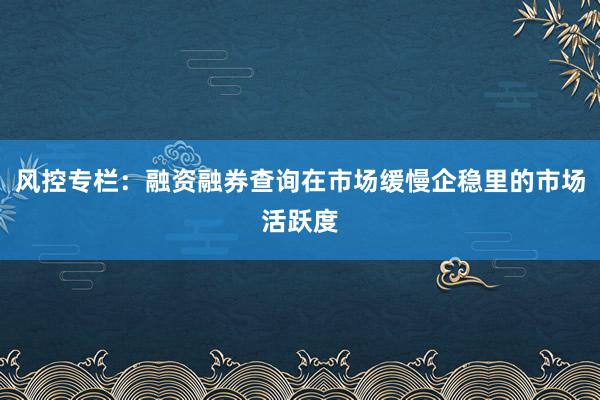风控专栏：融资融券查询在市场缓慢企稳里的市场活跃度