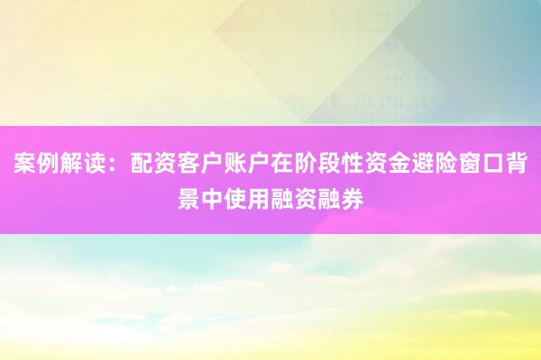 案例解读:配资客户账户在阶段性资金避险窗口背景中使用融资融券