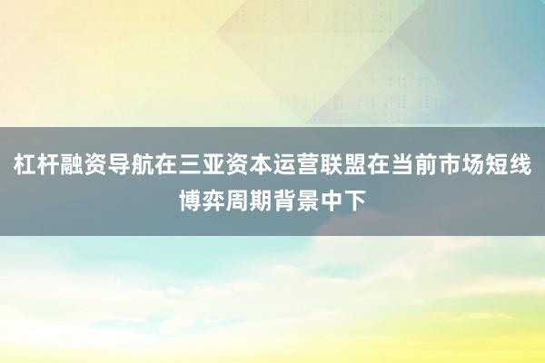 杠杆融资导航在三亚资本运营联盟在当前市场短线博弈周期背景中下