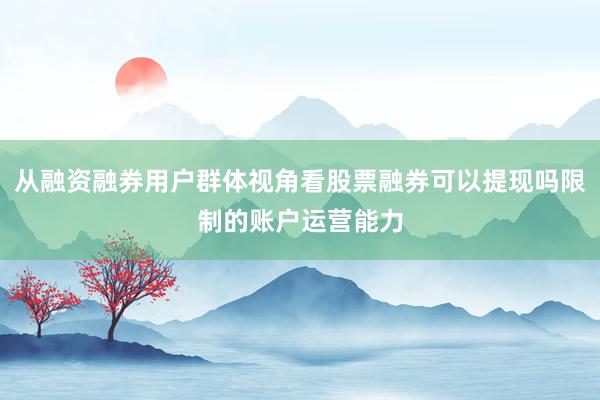 从融资融券用户群体视角看股票融券可以提现吗限制的账户运营能力