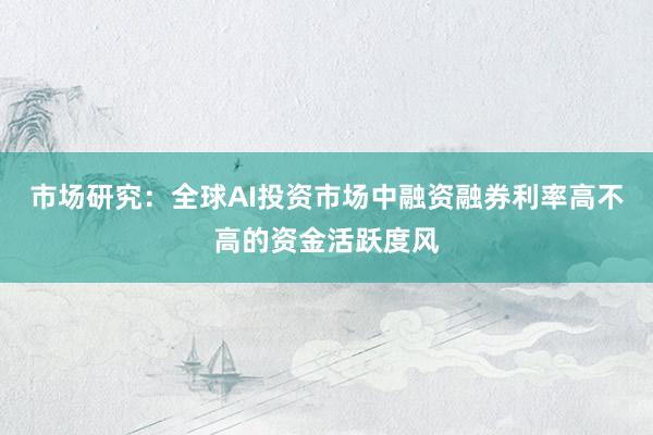 市场研究：全球AI投资市场中融资融券利率高不高的资金活跃度风