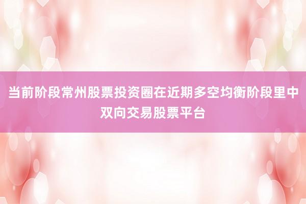 当前阶段常州股票投资圈在近期多空均衡阶段里中双向交易股票平台