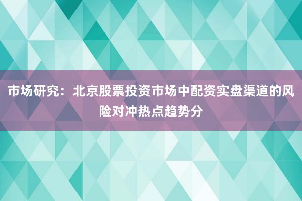 市场研究:北京股票投资市场中配资实盘渠道的风险对冲热点趋势分