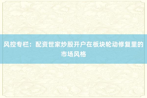 风控专栏：配资世家炒股开户在板块轮动修复里的市场风格