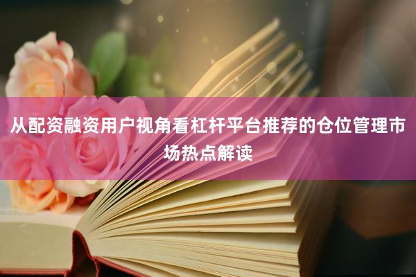 从配资融资用户视角看杠杆平台推荐的仓位管理市场热点解读