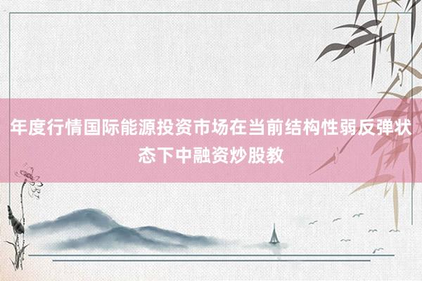 年度行情国际能源投资市场在当前结构性弱反弹状态下中融资炒股教