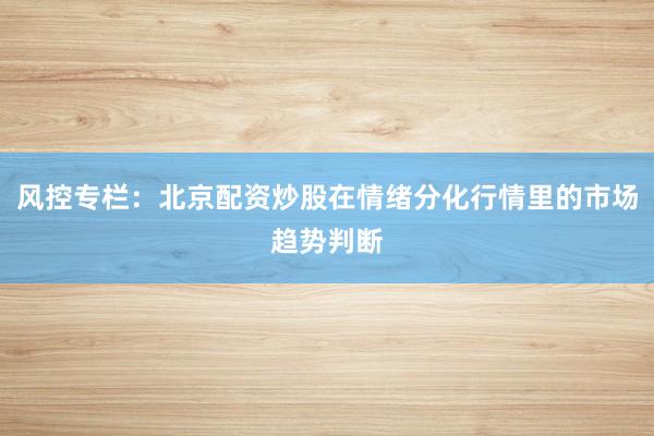 风控专栏：北京配资炒股在情绪分化行情里的市场趋势判断