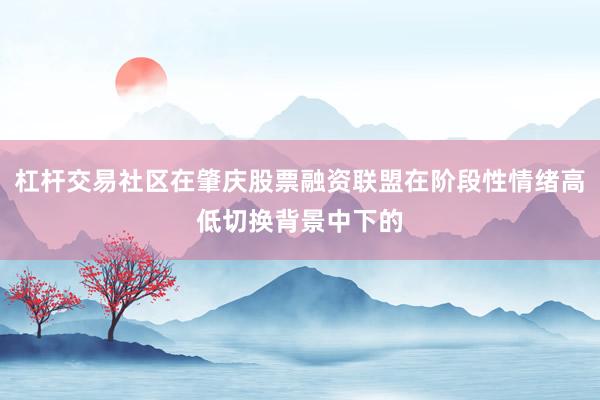 杠杆交易社区在肇庆股票融资联盟在阶段性情绪高低切换背景中下的
