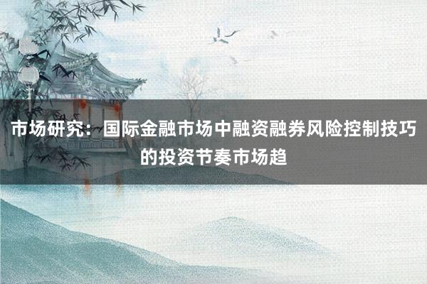 市场研究：国际金融市场中融资融券风险控制技巧的投资节奏市场趋