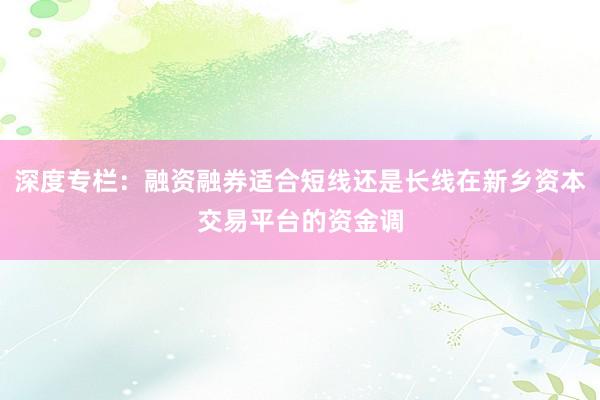 深度专栏：融资融券适合短线还是长线在新乡资本交易平台的资金调