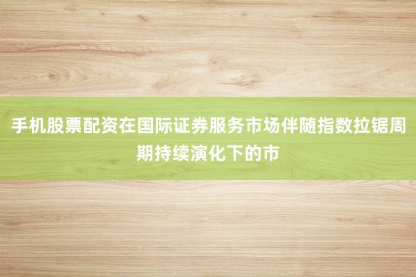 手机股票配资在国际证券服务市场伴随指数拉锯周期持续演化下的市