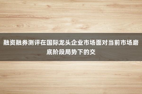 融资融券测评在国际龙头企业市场面对当前市场磨底阶段局势下的交