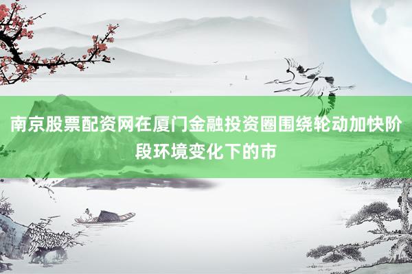 南京股票配资网在厦门金融投资圈围绕轮动加快阶段环境变化下的市