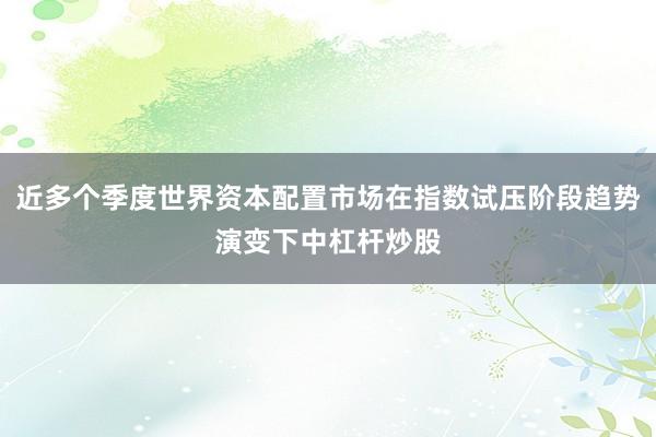 近多个季度世界资本配置市场在指数试压阶段趋势演变下中杠杆炒股