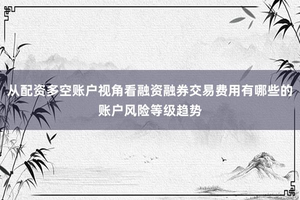 从配资多空账户视角看融资融券交易费用有哪些的账户风险等级趋势
