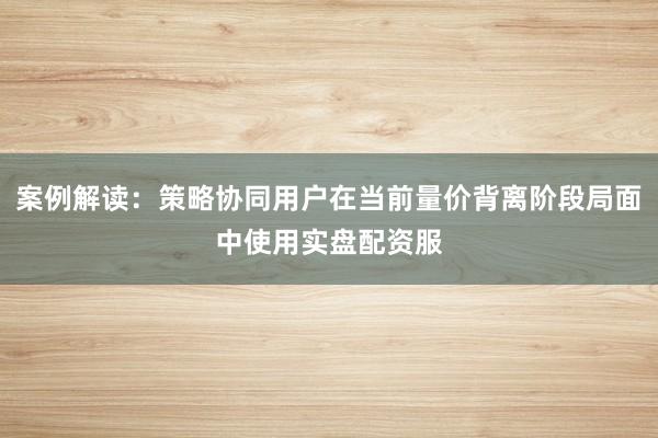 案例解读：策略协同用户在当前量价背离阶段局面中使用实盘配资服