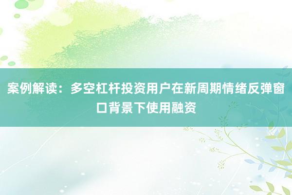 案例解读:多空杠杆投资用户在新周期情绪反弹窗口背景下使用融资