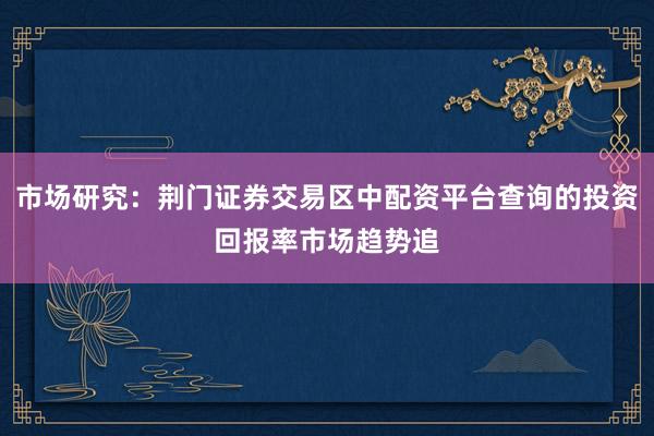 市场研究：荆门证券交易区中配资平台查询的投资回报率市场趋势追