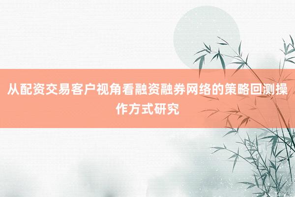 从配资交易客户视角看融资融券网络的策略回测操作方式研究