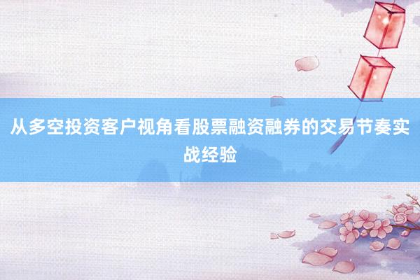 从多空投资客户视角看股票融资融券的交易节奏实战经验