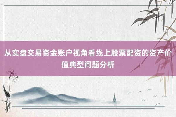 从实盘交易资金账户视角看线上股票配资的资产价值典型问题分析