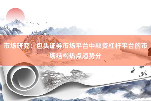 市场研究：包头证券市场平台中融资杠杆平台的市场结构热点趋势分