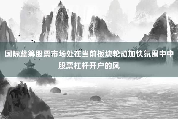 国际蓝筹股票市场处在当前板块轮动加快氛围中中股票杠杆开户的风