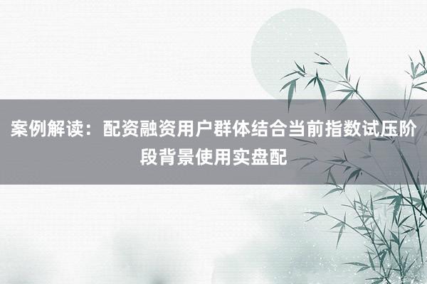 案例解读:配资融资用户群体结合当前指数试压阶段背景使用实盘配
