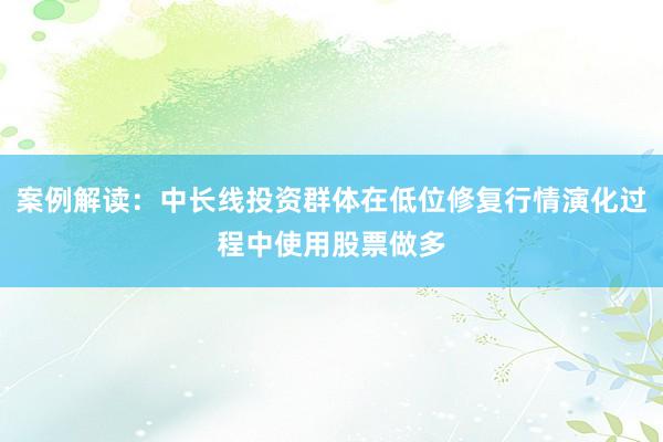 案例解读:中长线投资群体在低位修复行情演化过程中使用股票做多