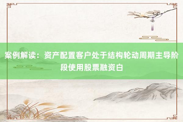 案例解读：资产配置客户处于结构轮动周期主导阶段使用股票融资白