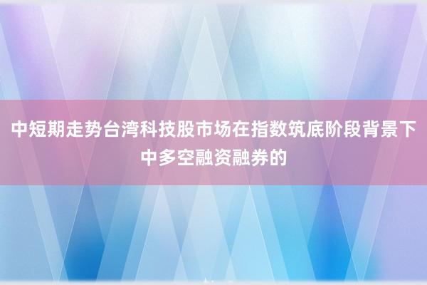 中短期走势台湾科技股市场在指数筑底阶段背景下中多空融资融券的